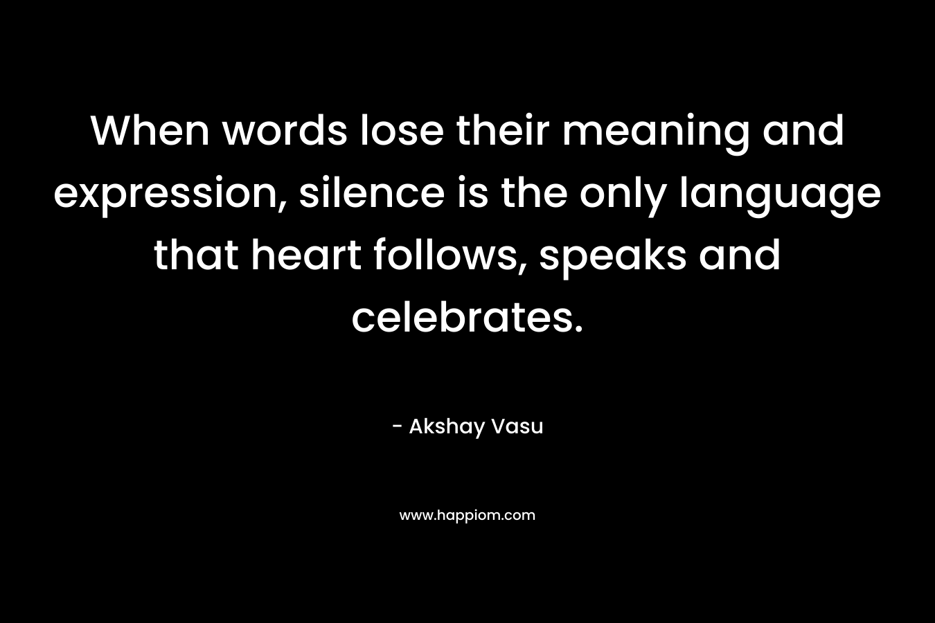 When words lose their meaning and expression, silence is the only language that heart follows, speaks and celebrates. – Akshay Vasu