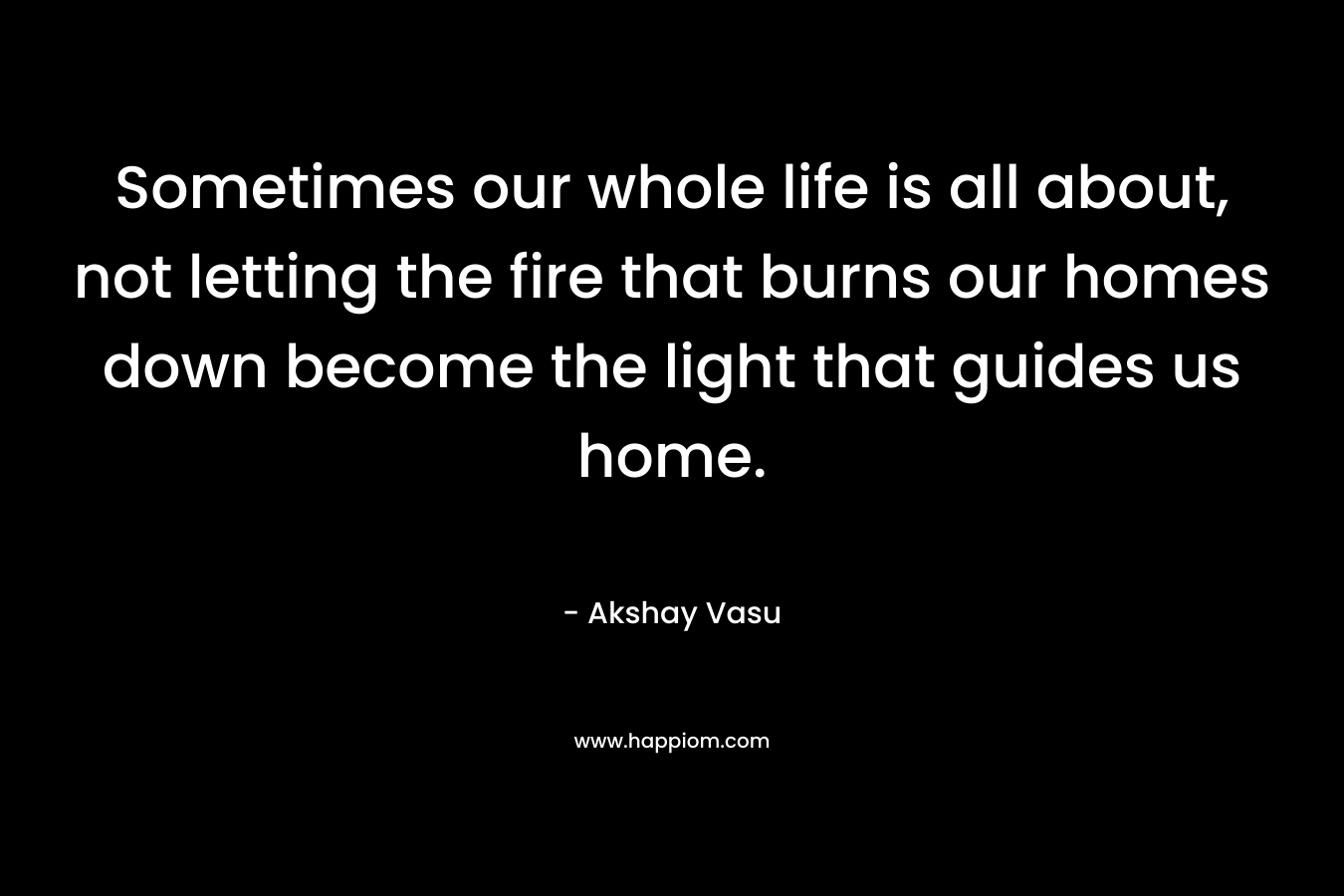 Sometimes our whole life is all about, not letting the fire that burns our homes down become the light that guides us home. – Akshay Vasu
