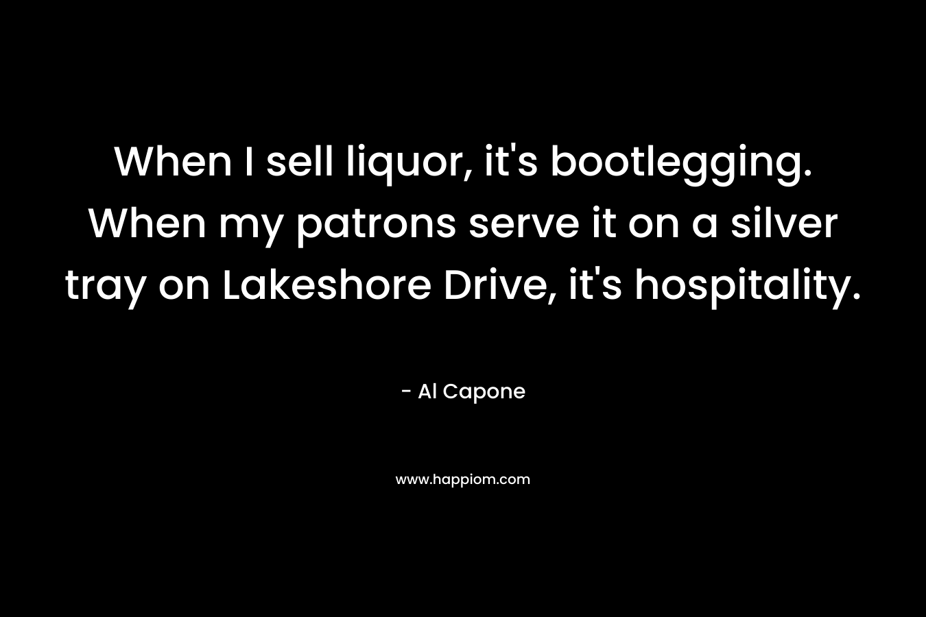 When I sell liquor, it’s bootlegging. When my patrons serve it on a silver tray on Lakeshore Drive, it’s hospitality. – Al Capone