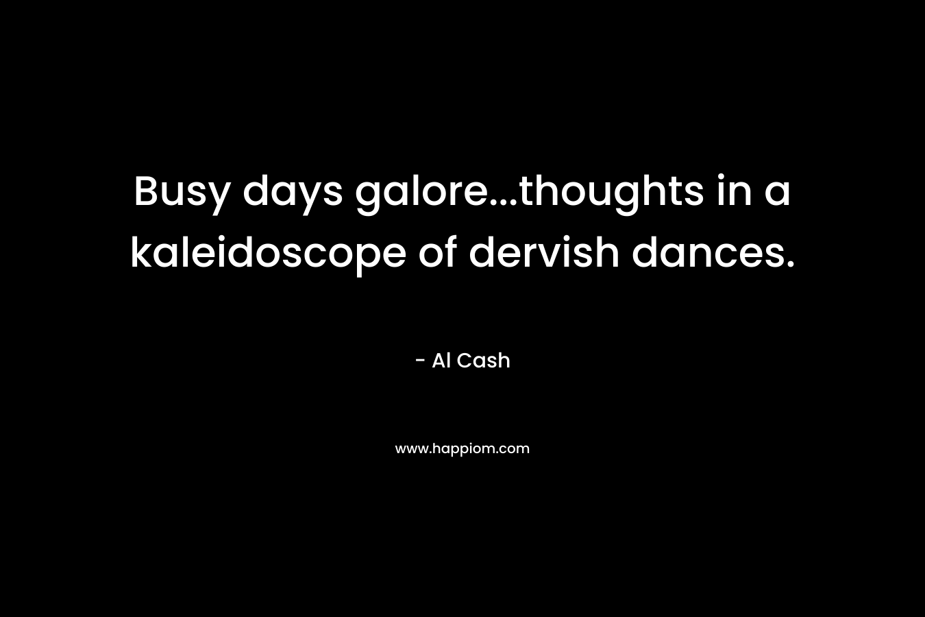 Busy days galore…thoughts in a kaleidoscope of dervish dances. – Al Cash