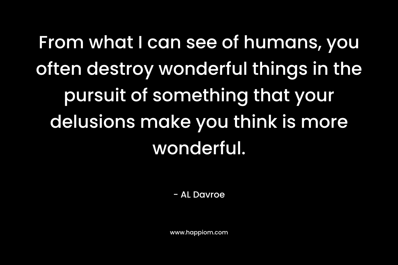 From what I can see of humans, you often destroy wonderful things in the pursuit of something that your delusions make you think is more wonderful. – AL Davroe