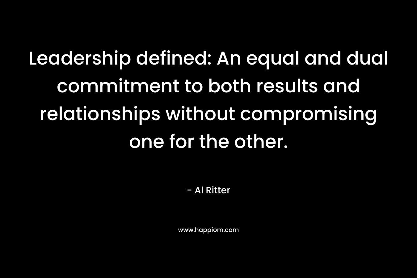 Leadership defined: An equal and dual commitment to both results and relationships without compromising one for the other. – Al Ritter