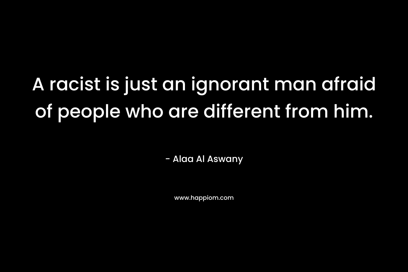A racist is just an ignorant man afraid of people who are different from him. – Alaa Al Aswany
