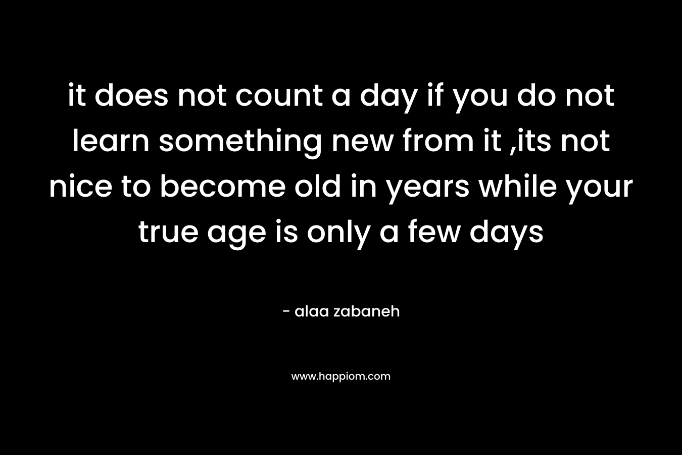 it does not count a day if you do not learn something new from it ,its not nice to become old in years while your true age is only a few days – alaa zabaneh