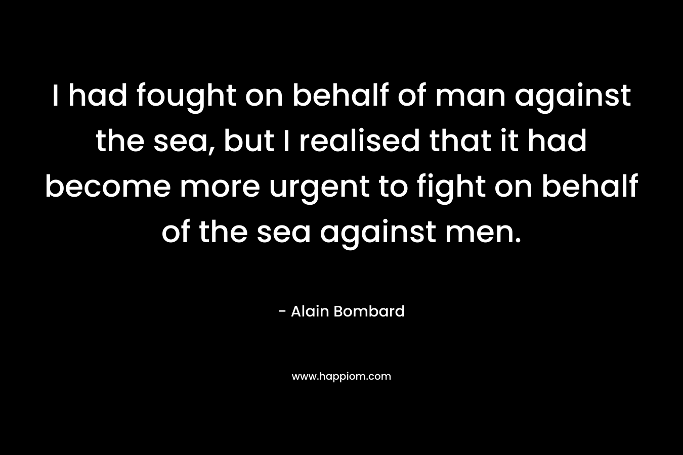 I had fought on behalf of man against the sea, but I realised that it had become more urgent to fight on behalf of the sea against men. – Alain Bombard