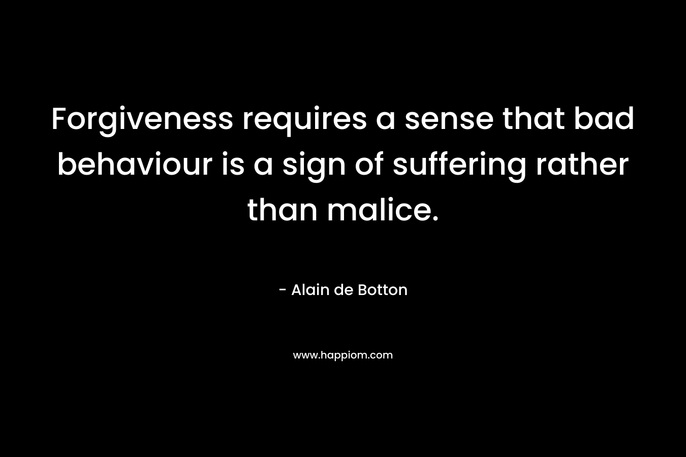 Forgiveness requires a sense that bad behaviour is a sign of suffering rather than malice. – Alain de Botton
