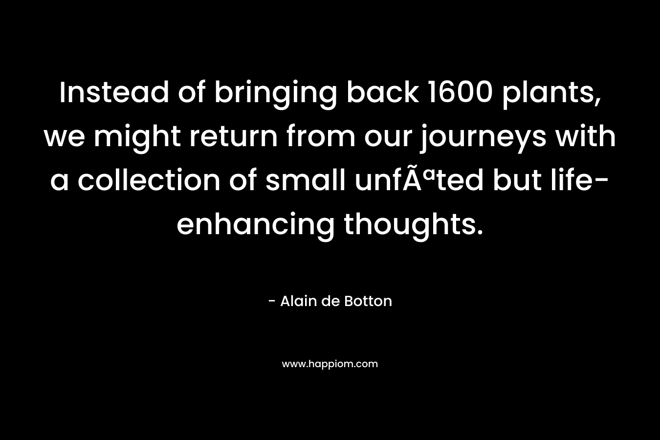 Instead of bringing back 1600 plants, we might return from our journeys with a collection of small unfÃªted but life-enhancing thoughts. – Alain de Botton