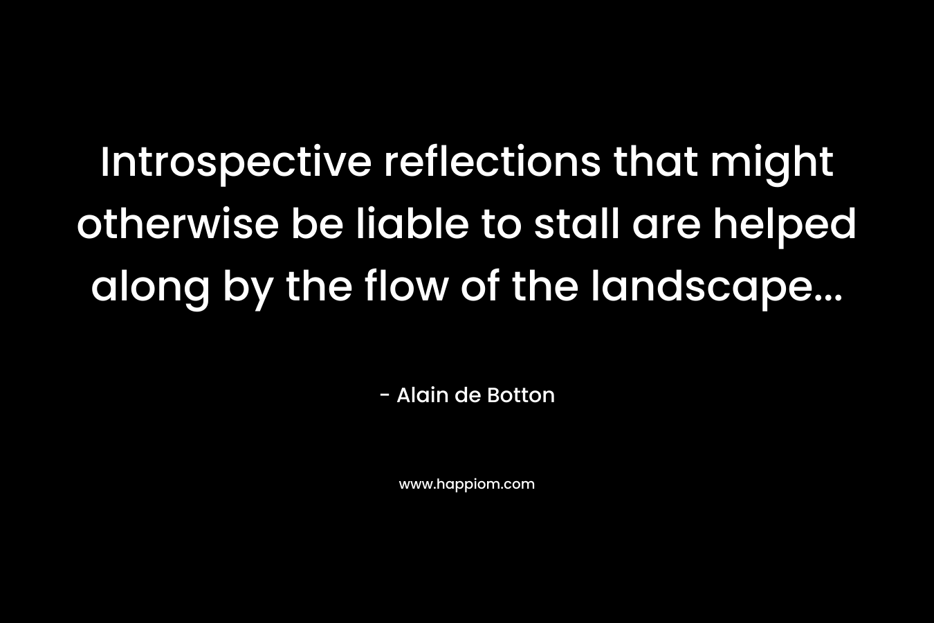 Introspective reflections that might otherwise be liable to stall are helped along by the flow of the landscape… – Alain de Botton