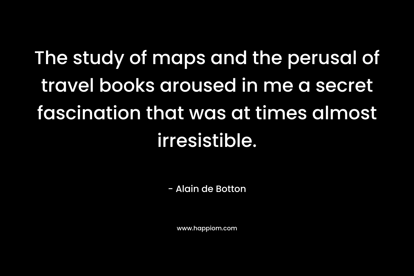 The study of maps and the perusal of travel books aroused in me a secret fascination that was at times almost irresistible.
