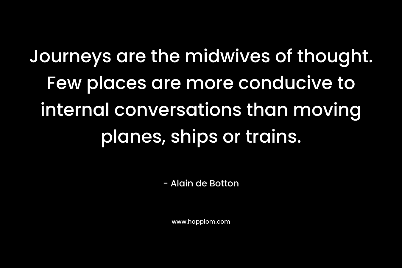 Journeys are the midwives of thought. Few places are more conducive to internal conversations than moving planes, ships or trains. – Alain de Botton