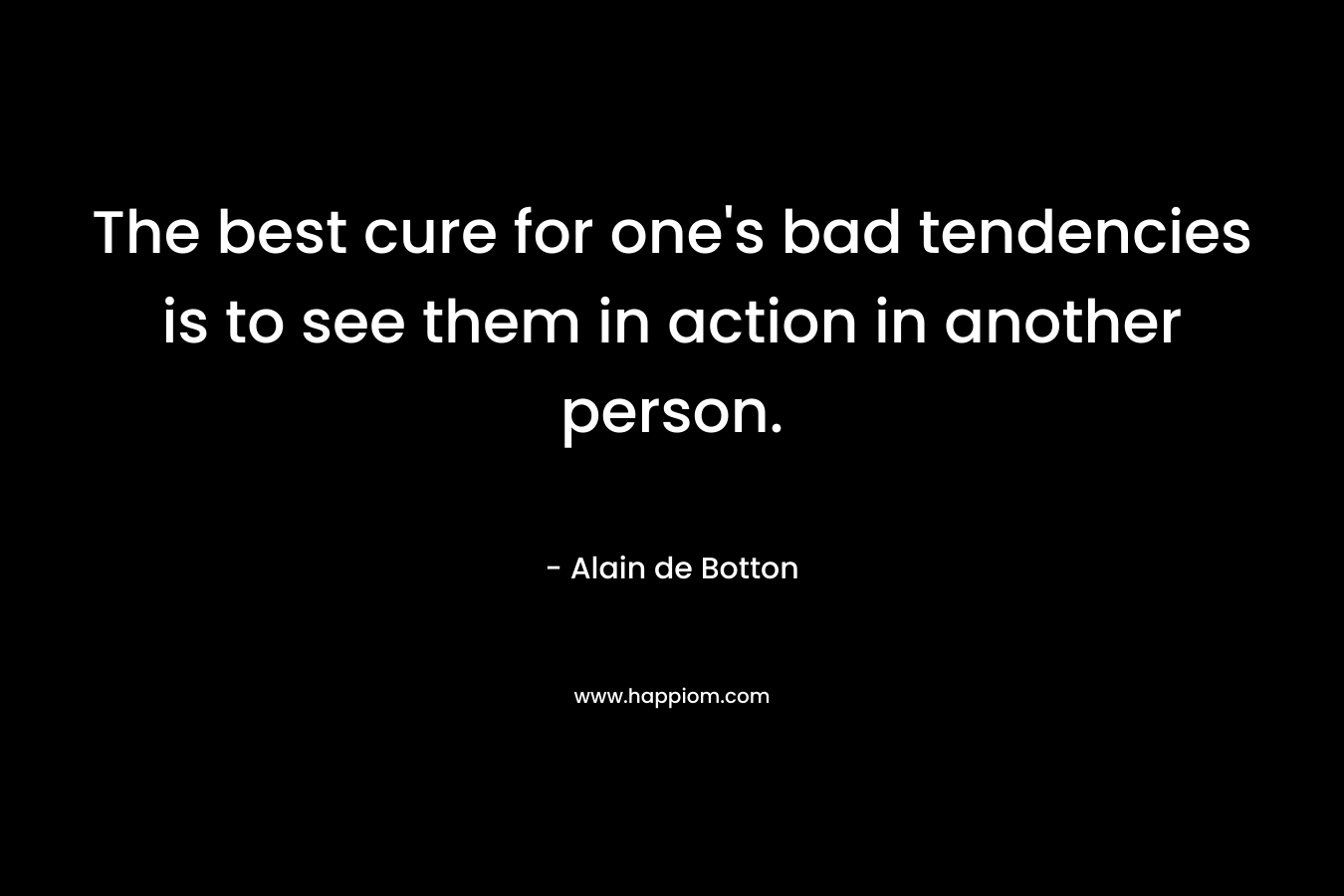 The best cure for one's bad tendencies is to see them in action in another person.