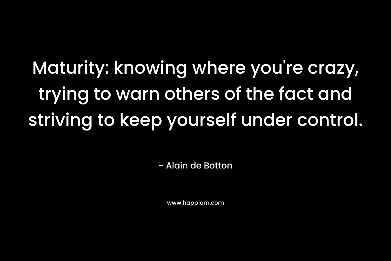 Maturity: knowing where you're crazy, trying to warn others of the fact and striving to keep yourself under control.