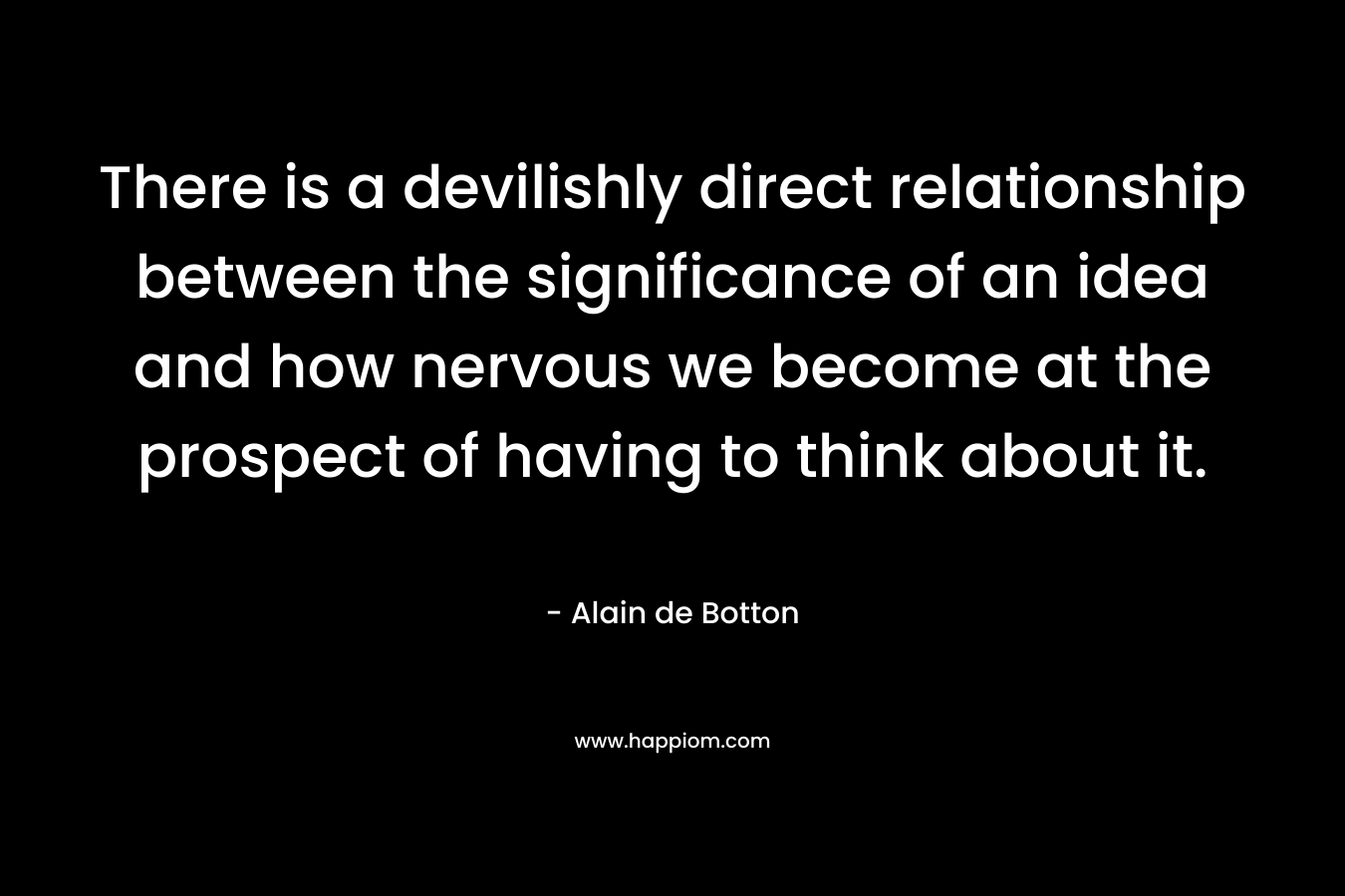 There is a devilishly direct relationship between the significance of an idea and how nervous we become at the prospect of having to think about it. – Alain de Botton