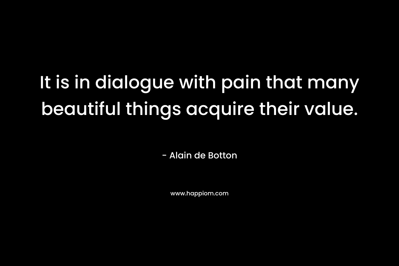 It is in dialogue with pain that many beautiful things acquire their value. – Alain de Botton
