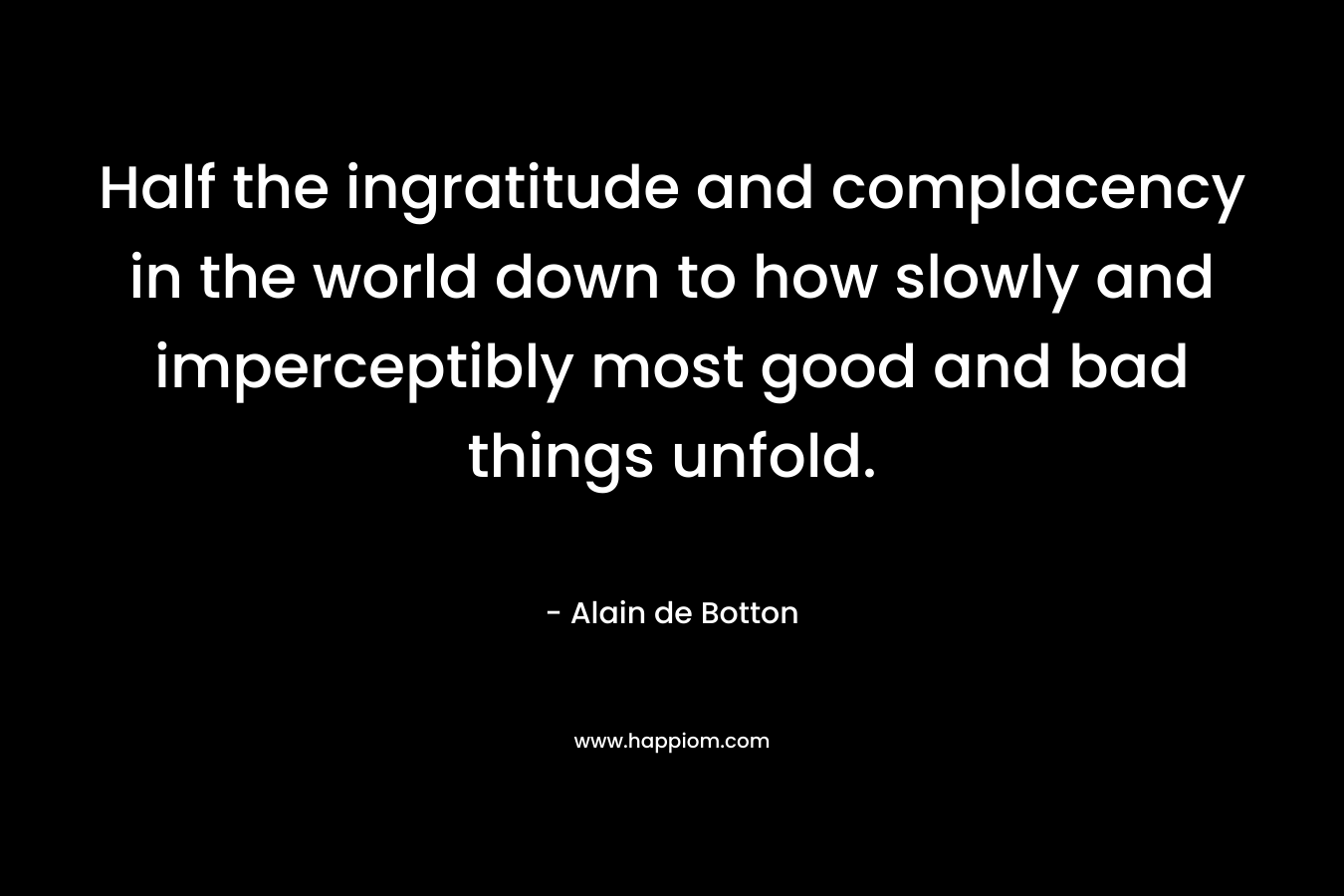 Half the ingratitude and complacency in the world down to how slowly and imperceptibly most good and bad things unfold. – Alain de Botton