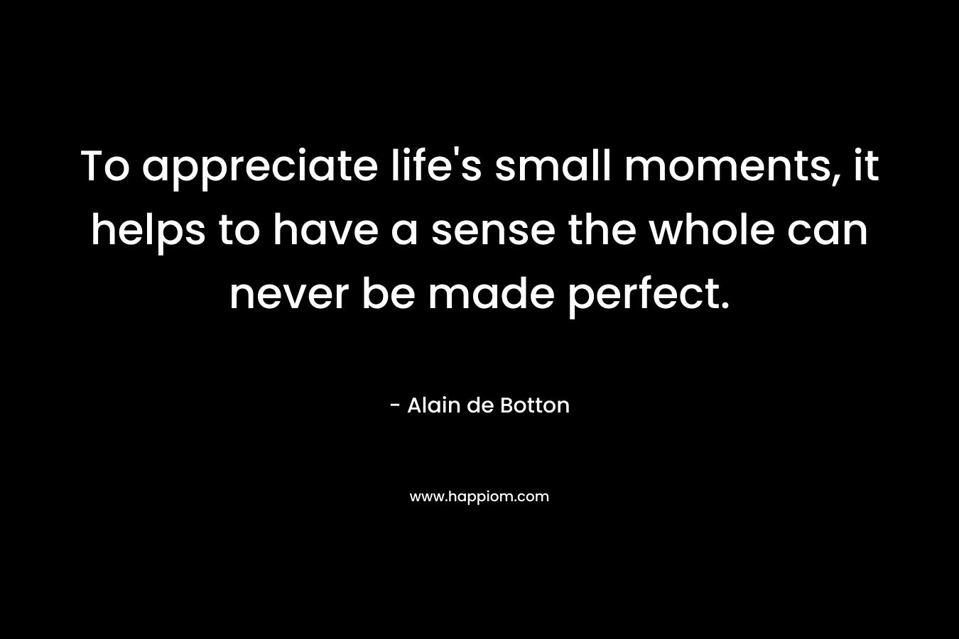 To appreciate life’s small moments, it helps to have a sense the whole can never be made perfect. – Alain de Botton
