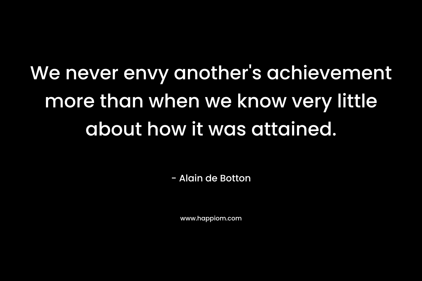 We never envy another’s achievement more than when we know very little about how it was attained. – Alain de Botton