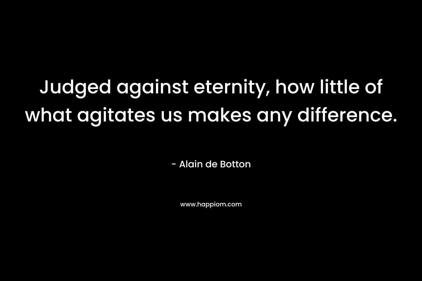 Judged against eternity, how little of what agitates us makes any difference. – Alain de Botton