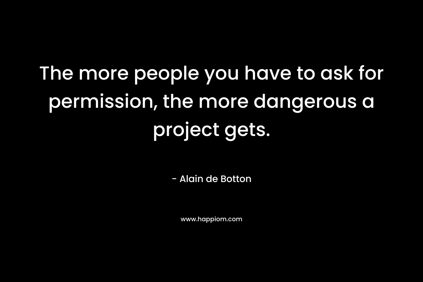The more people you have to ask for permission, the more dangerous a project gets. – Alain de Botton