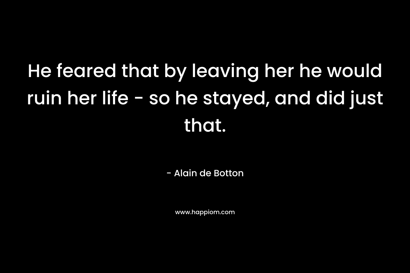 He feared that by leaving her he would ruin her life – so he stayed, and did just that. – Alain de Botton