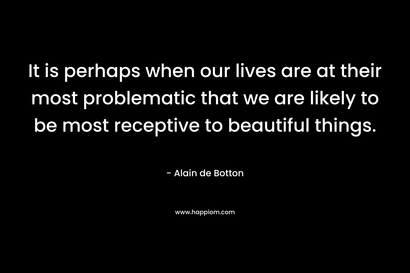 It is perhaps when our lives are at their most problematic that we are likely to be most receptive to beautiful things.