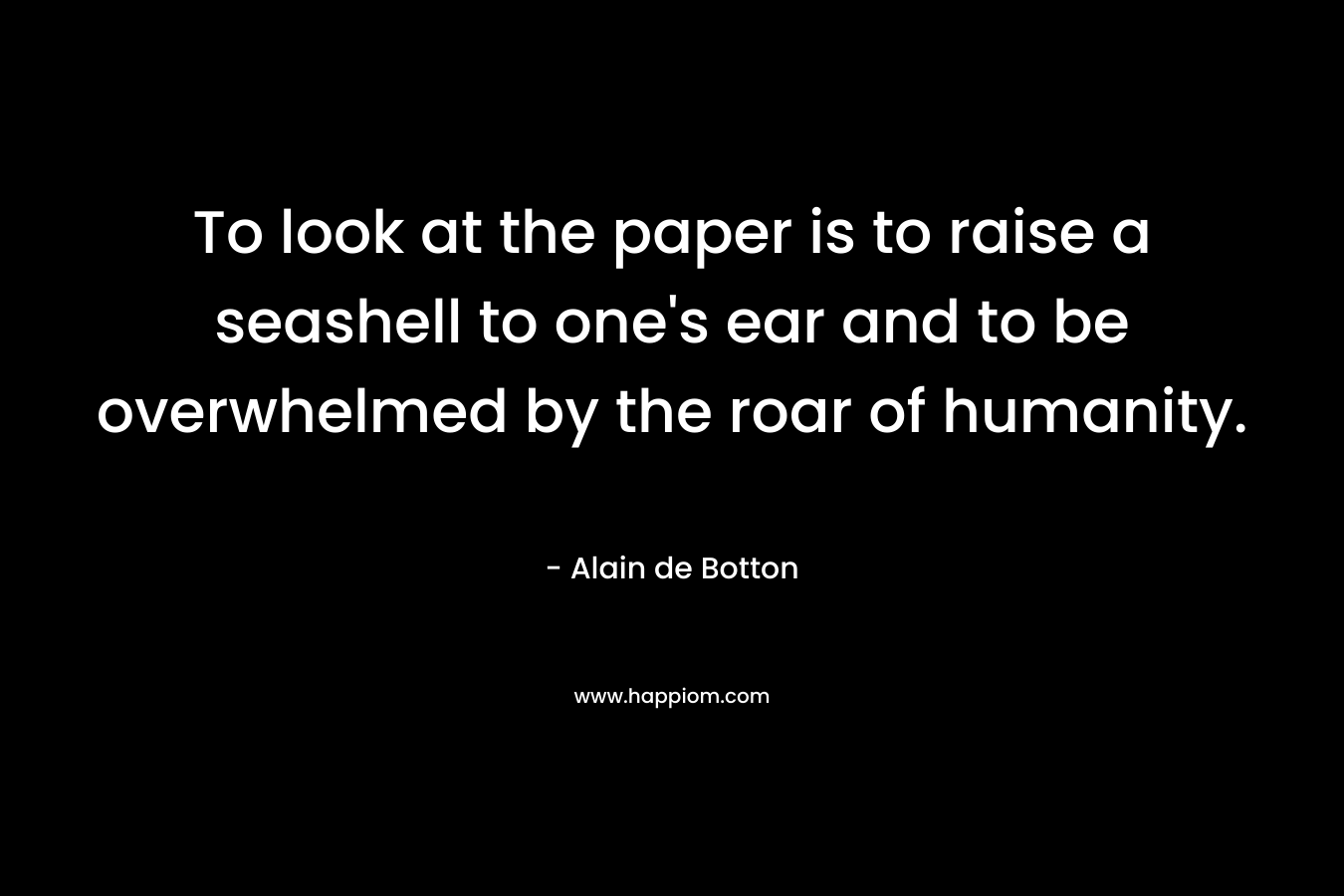 To look at the paper is to raise a seashell to one's ear and to be overwhelmed by the roar of humanity.