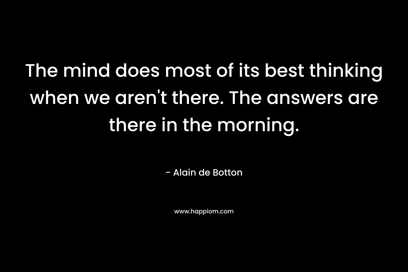The mind does most of its best thinking when we aren't there. The answers are there in the morning.
