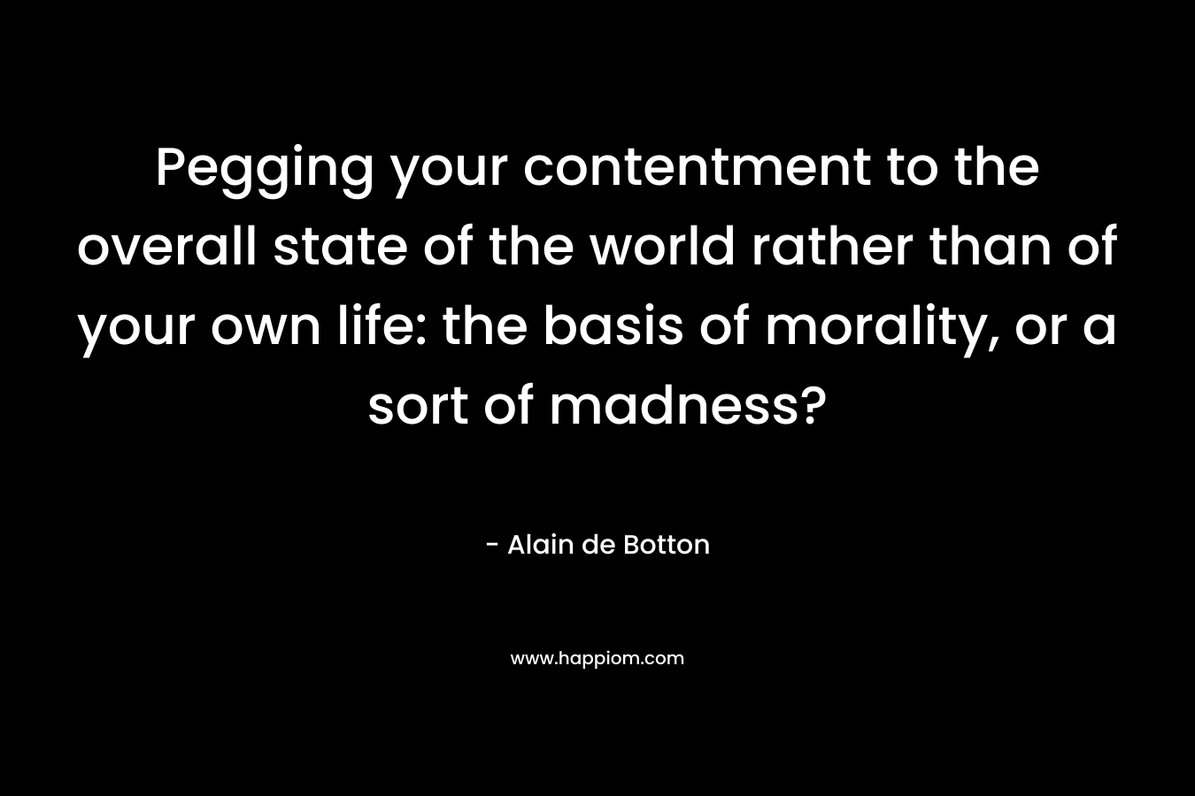 Pegging your contentment to the overall state of the world rather than of your own life: the basis of morality, or a sort of madness?