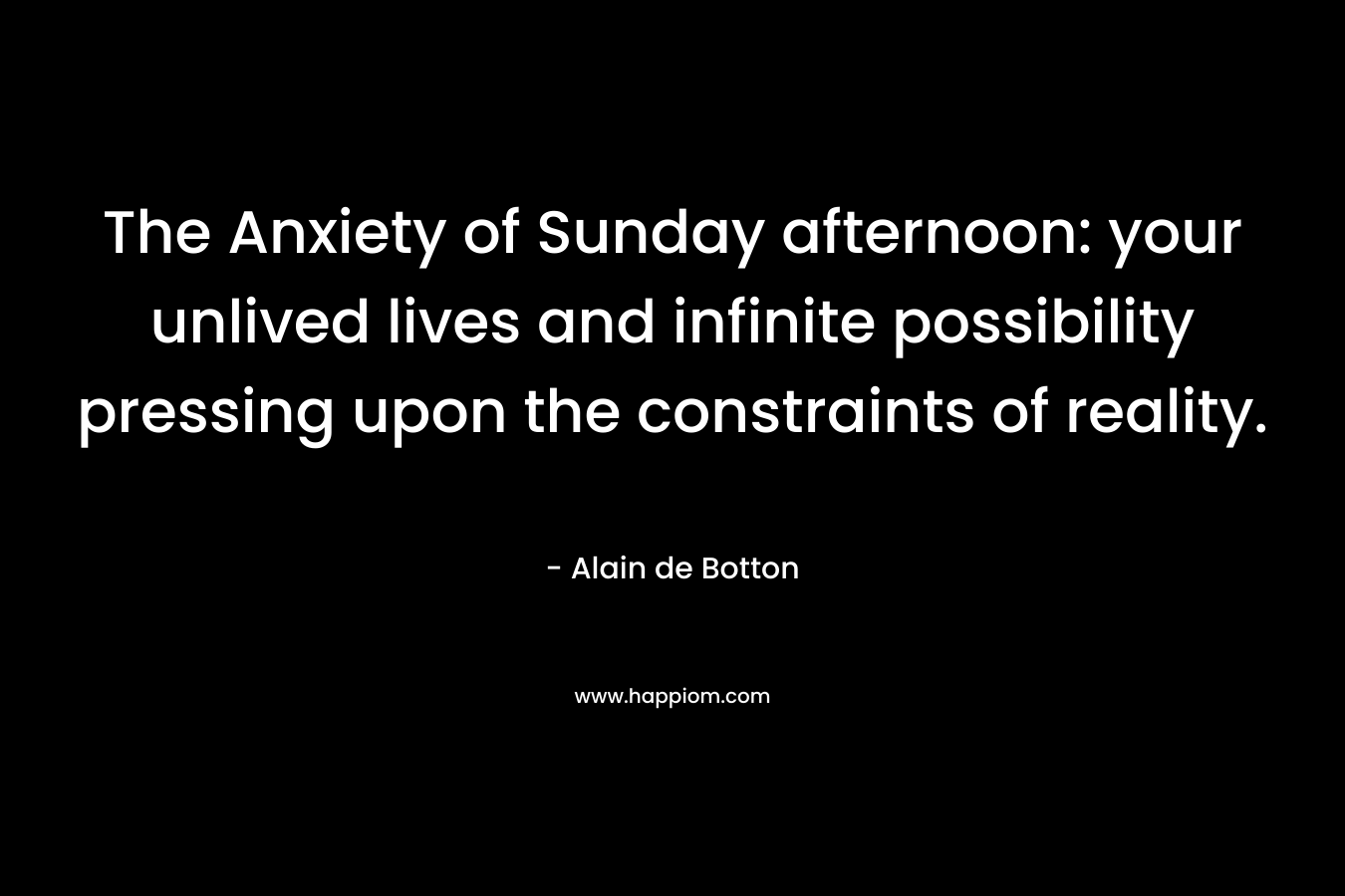 The Anxiety of Sunday afternoon: your unlived lives and infinite possibility pressing upon the constraints of reality.
