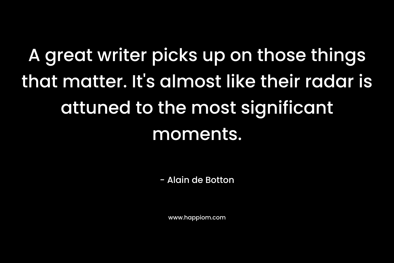 A great writer picks up on those things that matter. It’s almost like their radar is attuned to the most significant moments. – Alain de Botton