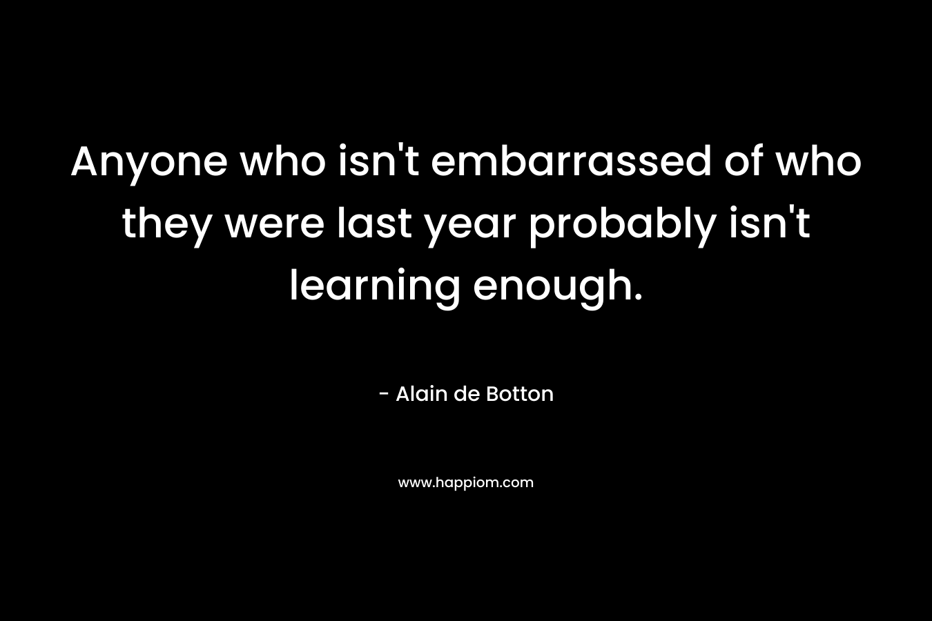 Anyone who isn’t embarrassed of who they were last year probably isn’t learning enough. – Alain de Botton
