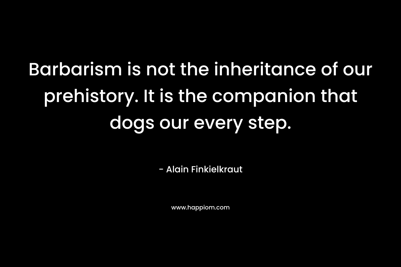 Barbarism is not the inheritance of our prehistory. It is the companion that dogs our every step. – Alain Finkielkraut