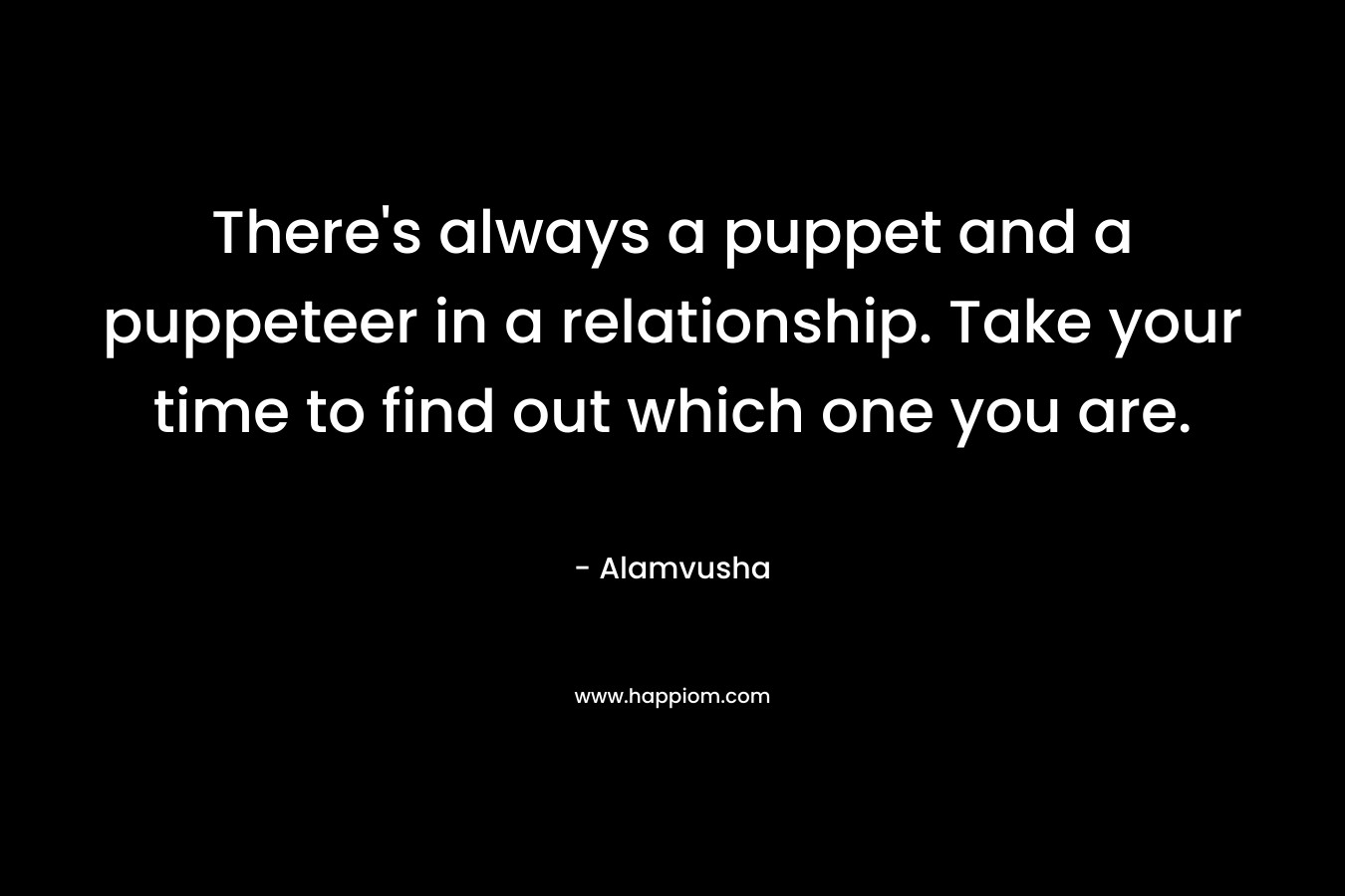 There’s always a puppet and a puppeteer in a relationship. Take your time to find out which one you are. – Alamvusha