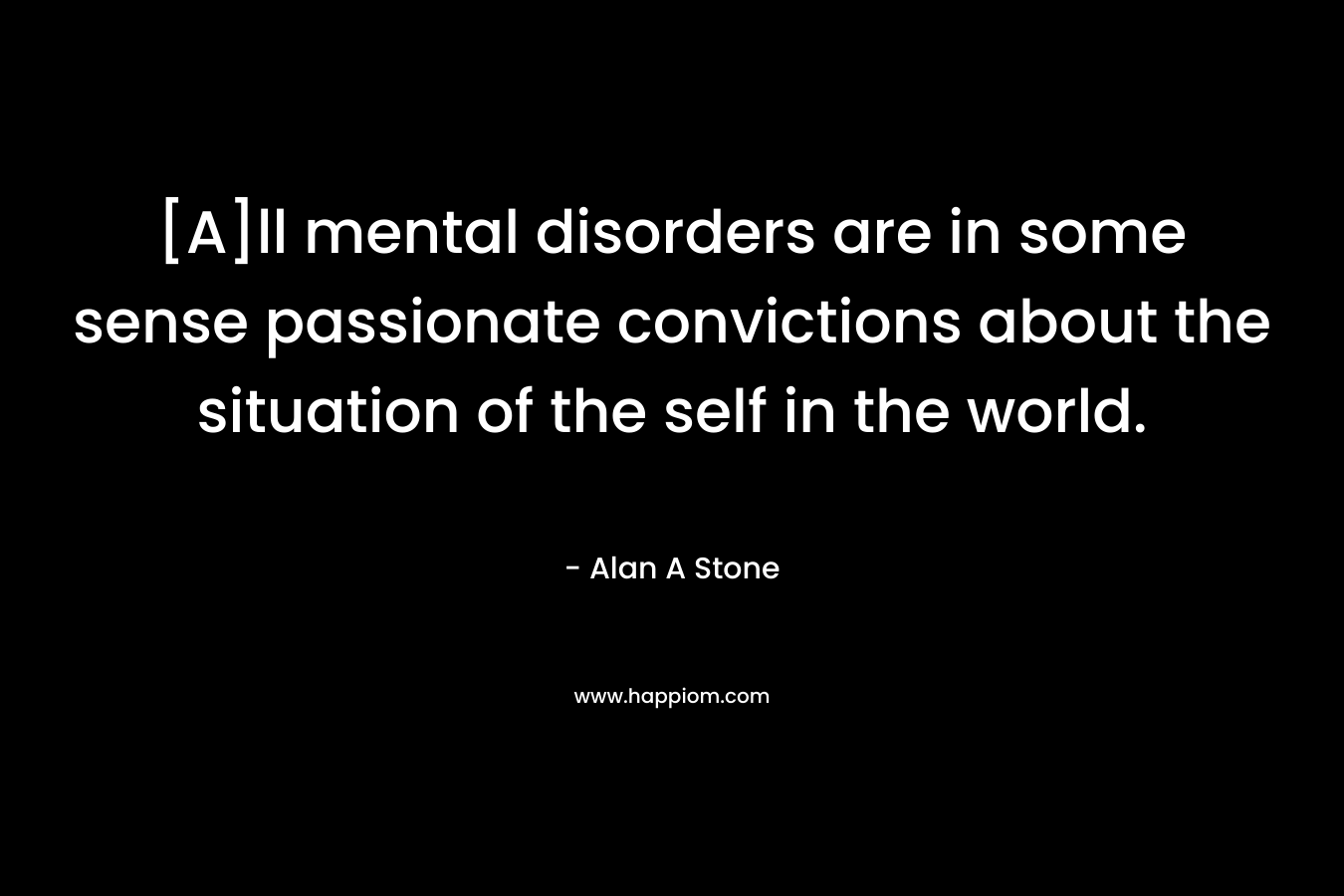 [A]ll mental disorders are in some sense passionate convictions about the situation of the self in the world. – Alan A Stone