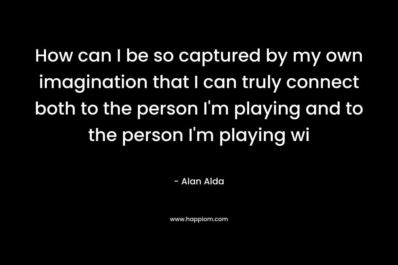 How can I be so captured by my own imagination that I can truly connect both to the person I’m playing and to the person I’m playing wi – Alan Alda