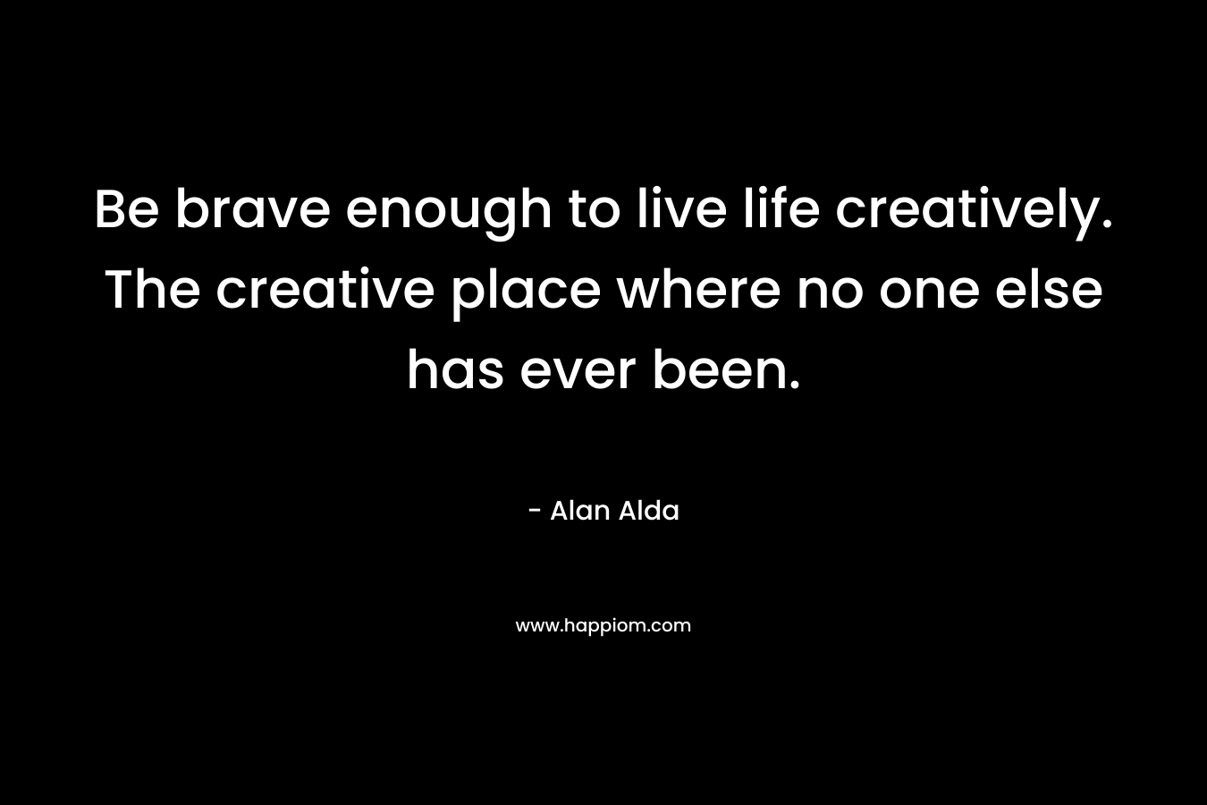 Be brave enough to live life creatively. The creative place where no one else has ever been. – Alan Alda