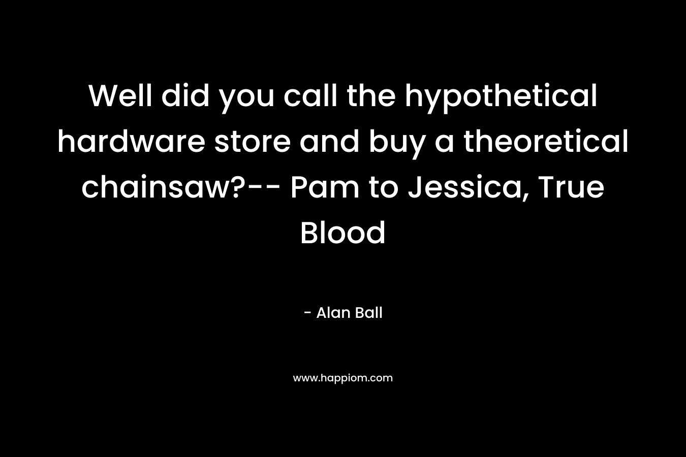 Well did you call the hypothetical hardware store and buy a theoretical chainsaw?– Pam to Jessica, True Blood – Alan Ball