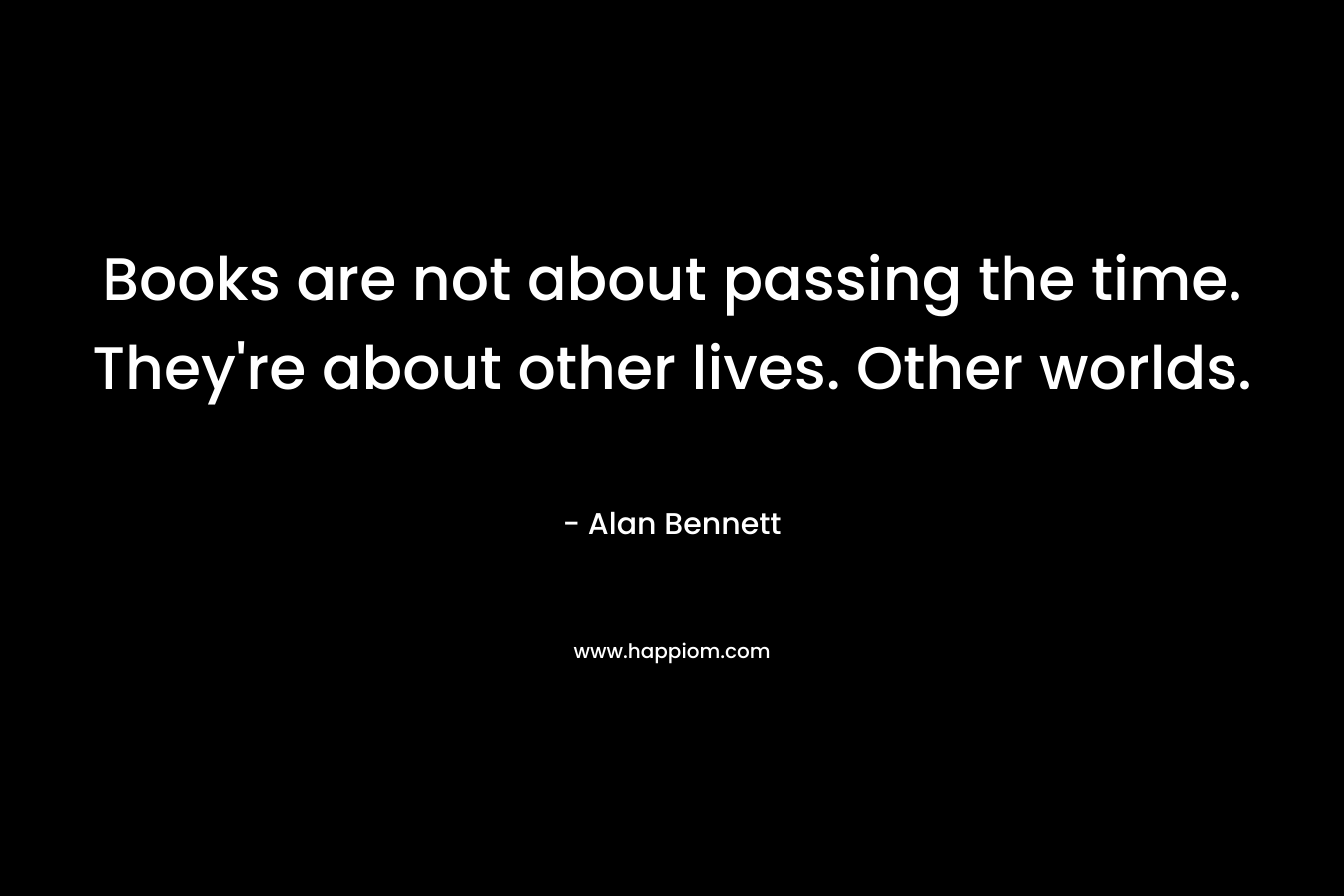 Books are not about passing the time. They're about other lives. Other worlds.
