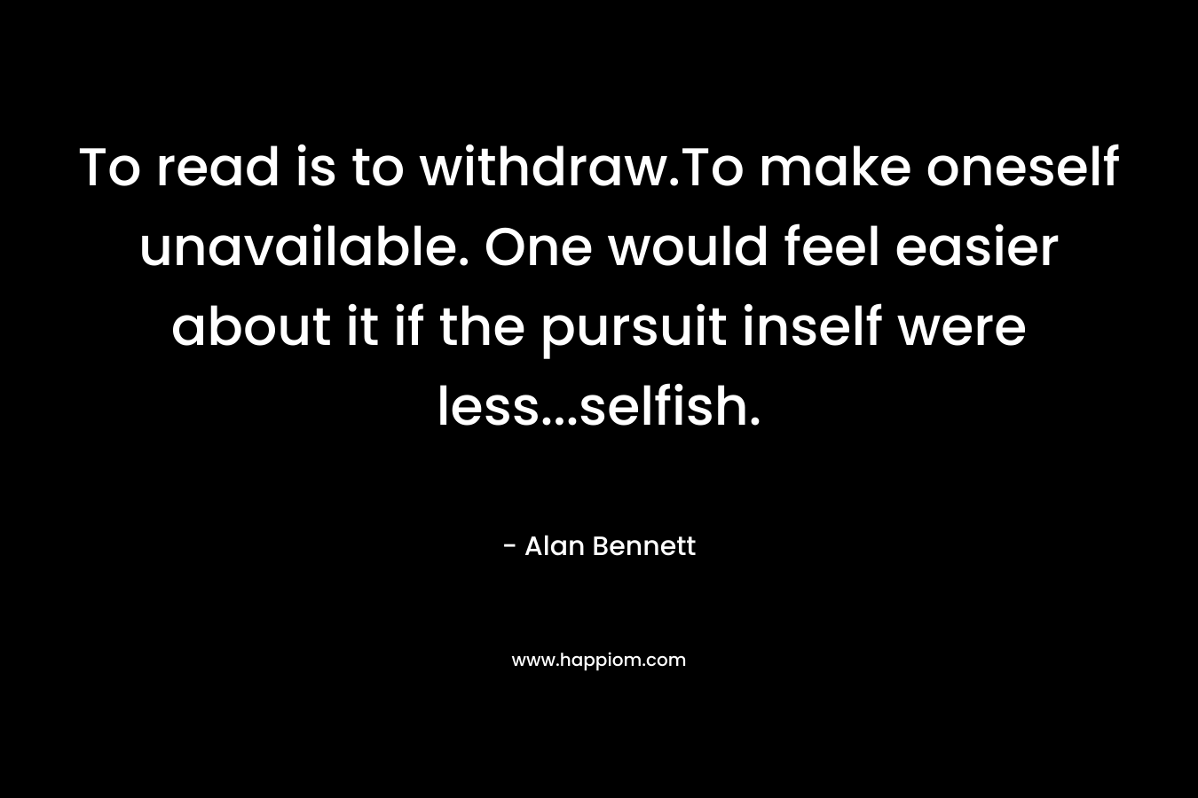 To read is to withdraw.To make oneself unavailable. One would feel easier about it if the pursuit inself were less…selfish. – Alan Bennett