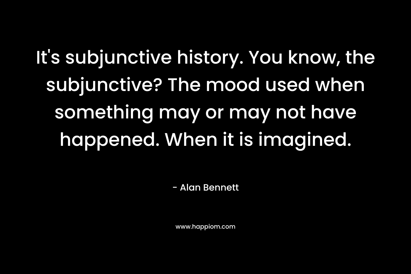 It's subjunctive history. You know, the subjunctive? The mood used when something may or may not have happened. When it is imagined.
