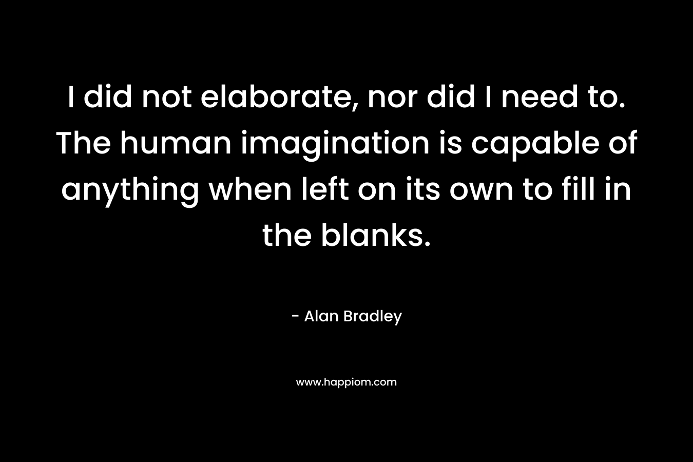 I did not elaborate, nor did I need to. The human imagination is capable of anything when left on its own to fill in the blanks. – Alan Bradley