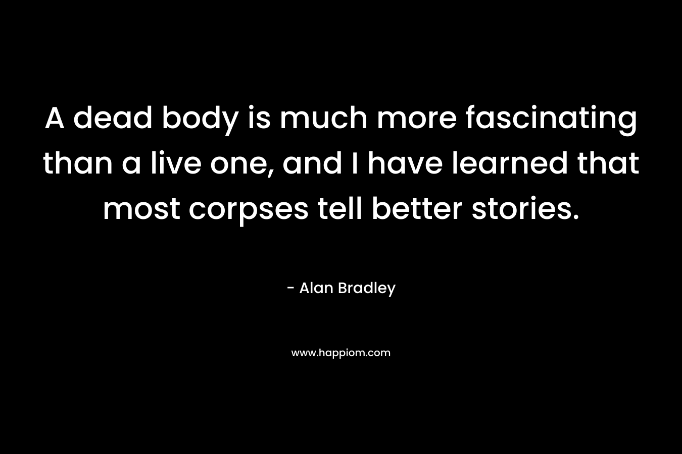 A dead body is much more fascinating than a live one, and I have learned that most corpses tell better stories. – Alan Bradley