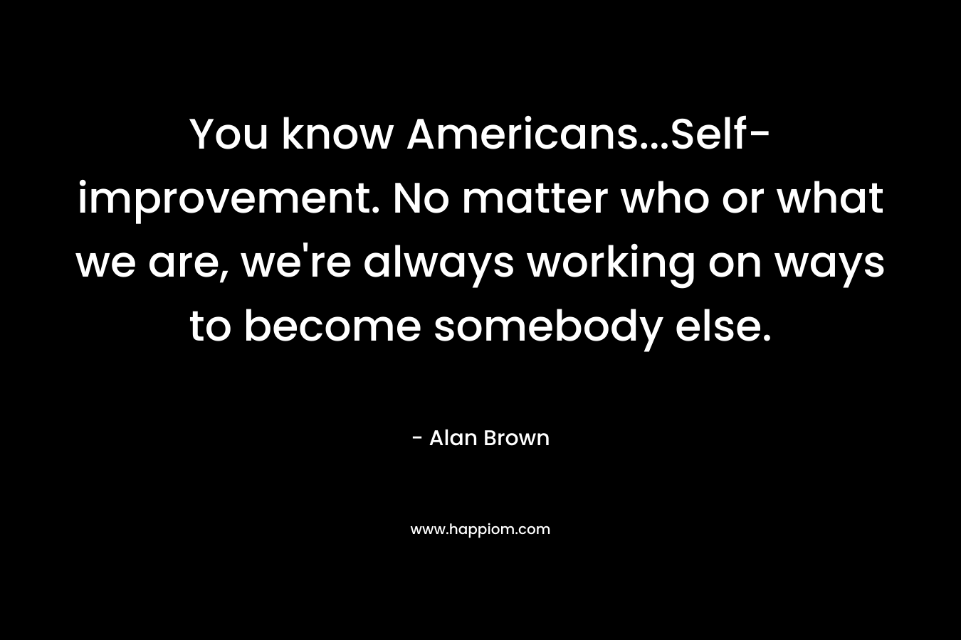 You know Americans...Self-improvement. No matter who or what we are, we're always working on ways to become somebody else.