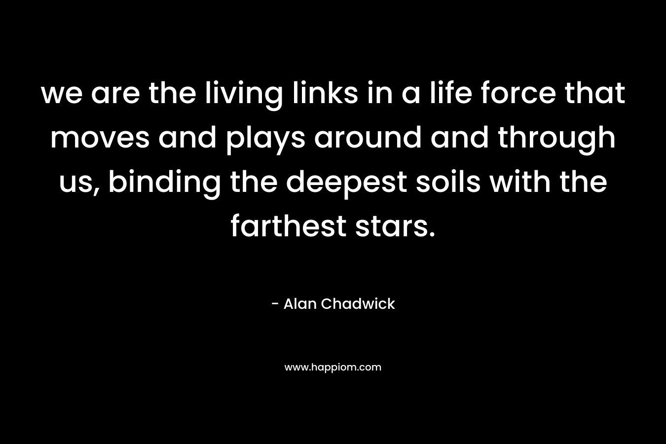 we are the living links in a life force that moves and plays around and through us, binding the deepest soils with the farthest stars. – Alan Chadwick