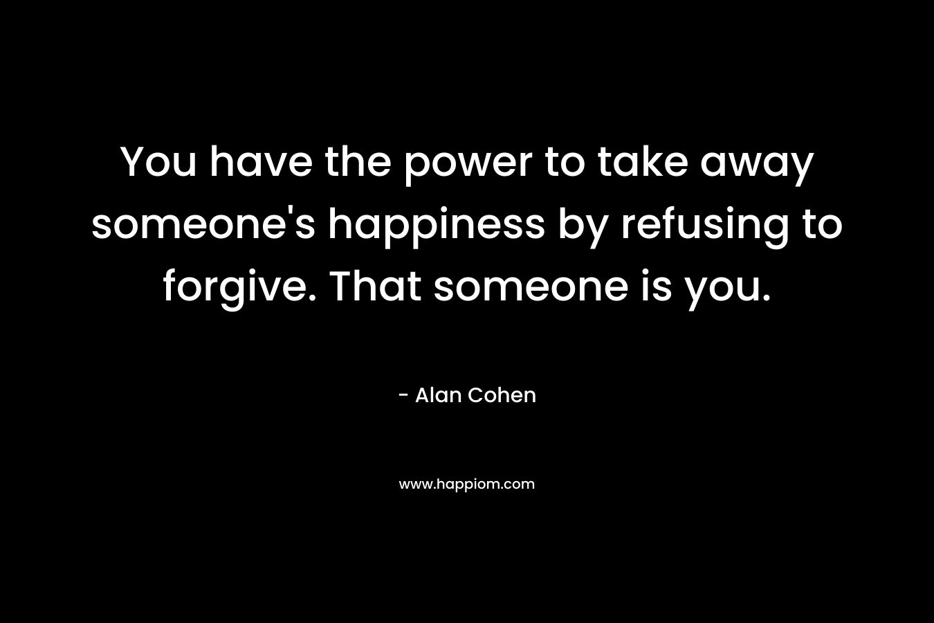 You have the power to take away someone’s happiness by refusing to forgive. That someone is you. – Alan Cohen