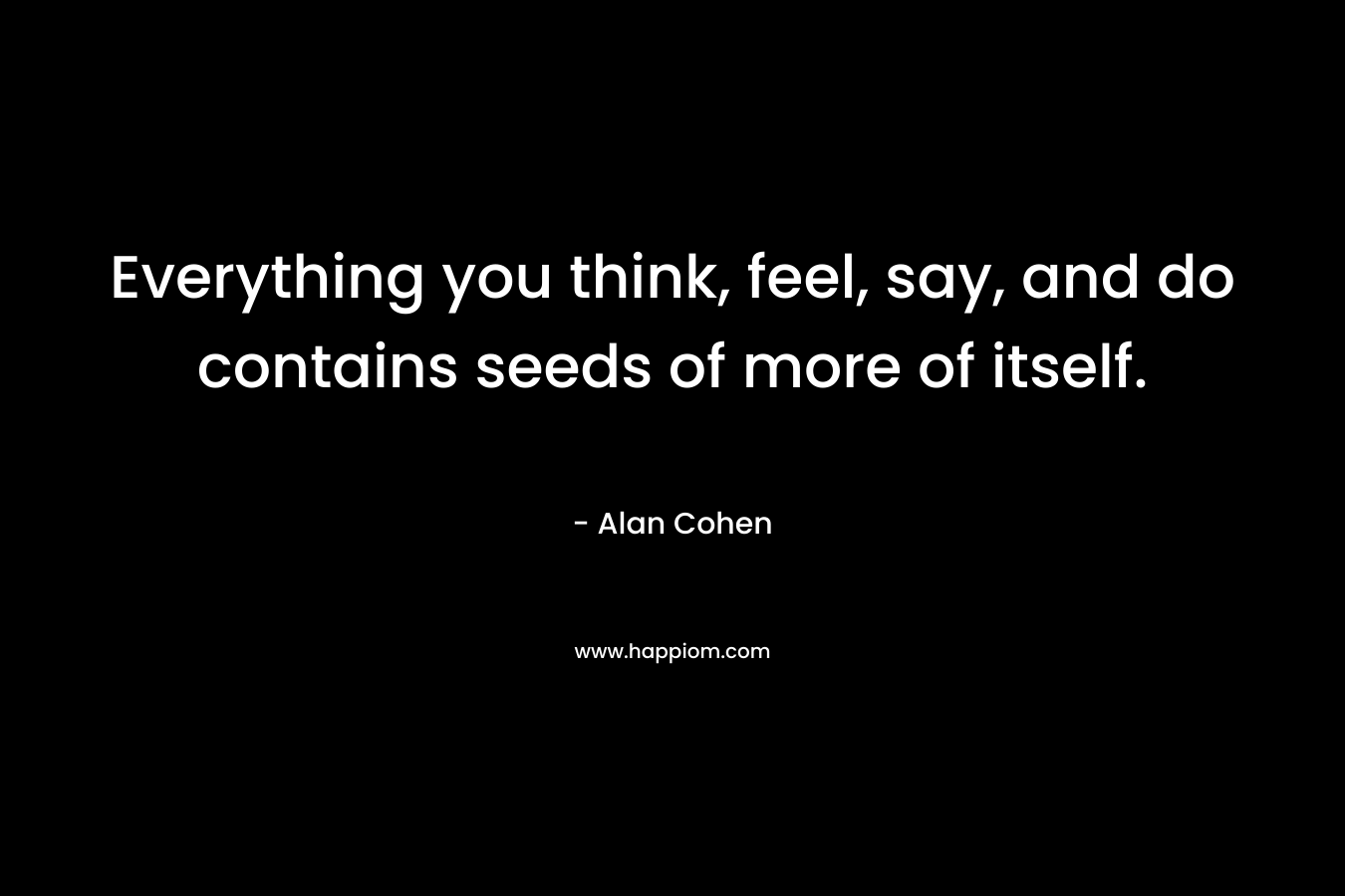 Everything you think, feel, say, and do contains seeds of more of itself. – Alan Cohen