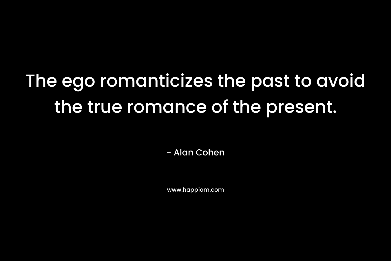 The ego romanticizes the past to avoid the true romance of the present. – Alan Cohen