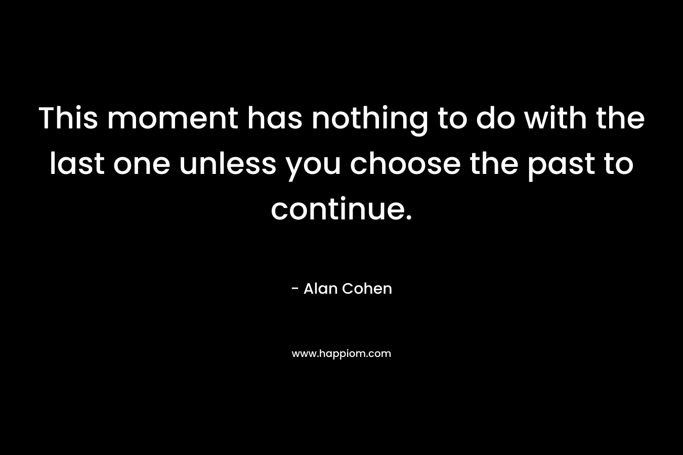 This moment has nothing to do with the last one unless you choose the past to continue. – Alan Cohen