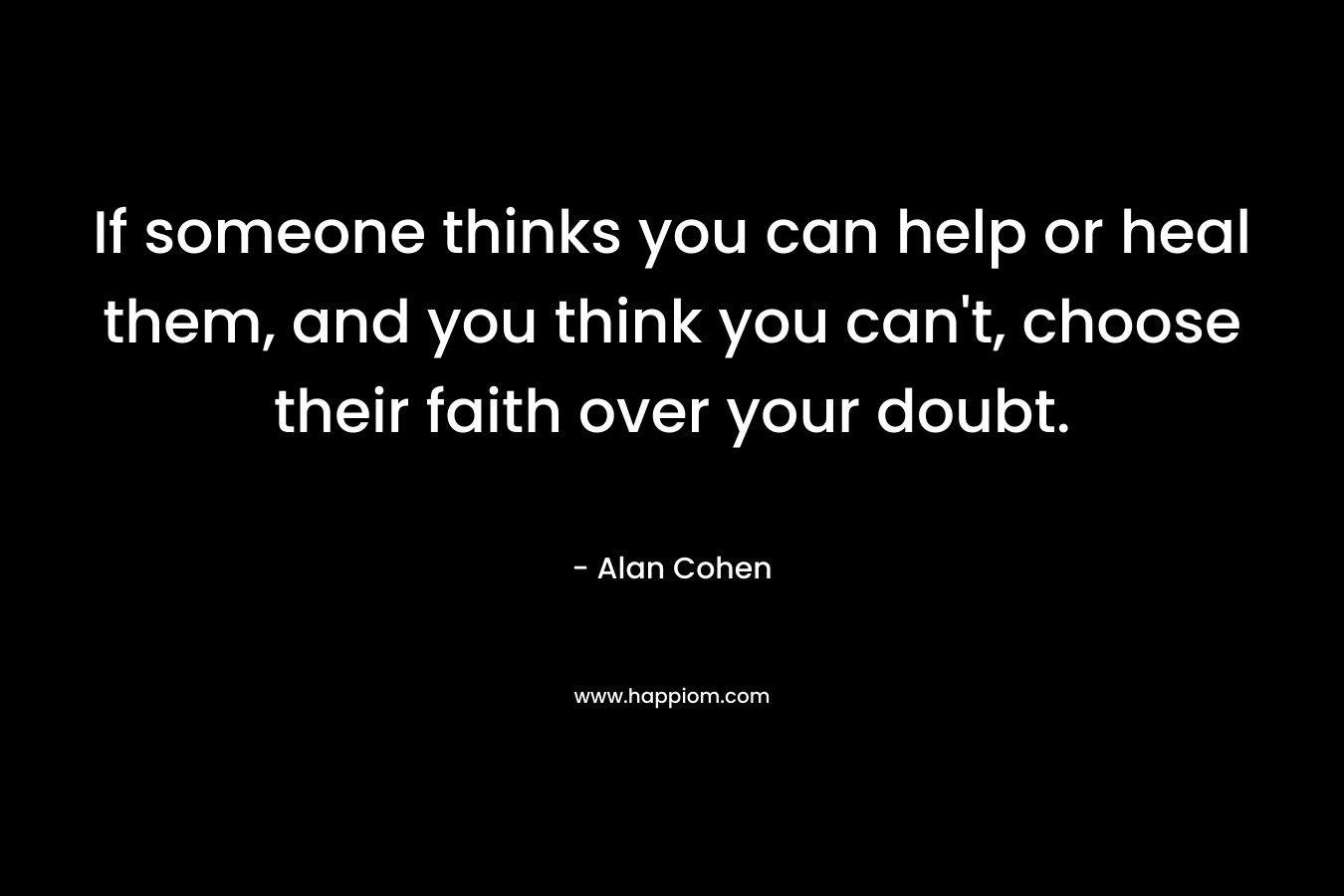 If someone thinks you can help or heal them, and you think you can’t, choose their faith over your doubt. – Alan Cohen