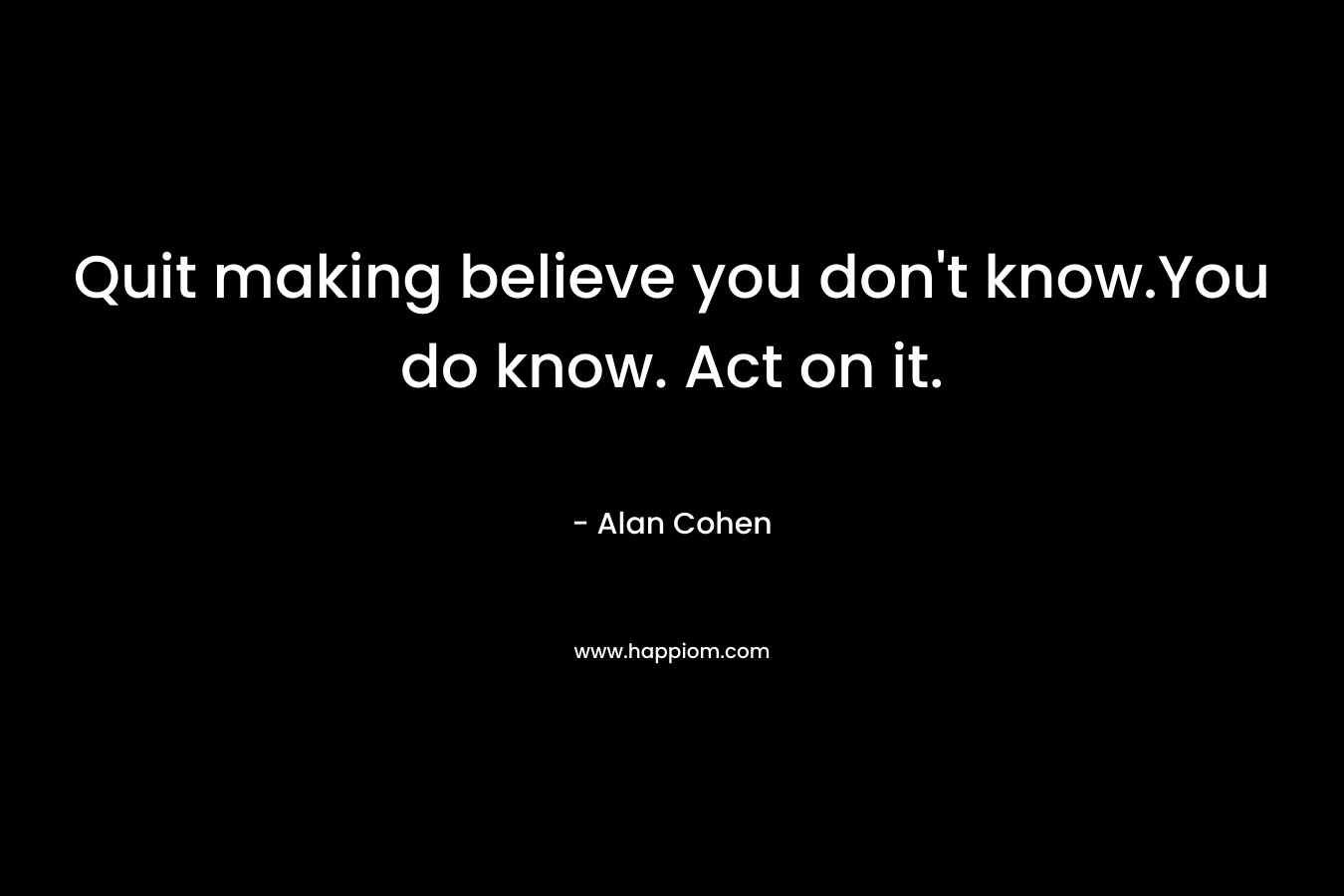 Quit making believe you don’t know.You do know. Act on it. – Alan Cohen